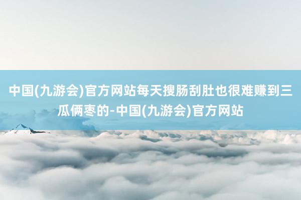 中国(九游会)官方网站每天搜肠刮肚也很难赚到三瓜俩枣的-中国(九游会)官方网站