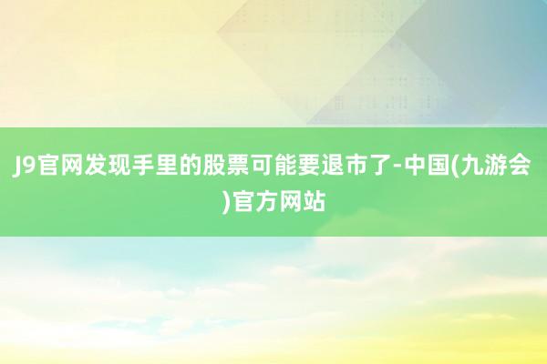 J9官网发现手里的股票可能要退市了-中国(九游会)官方网站