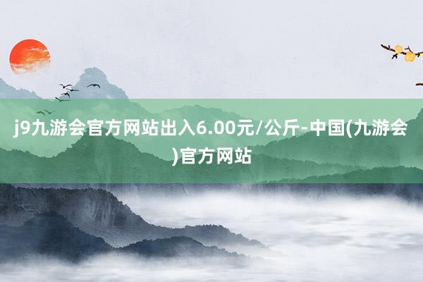 j9九游会官方网站出入6.00元/公斤-中国(九游会)官方网站