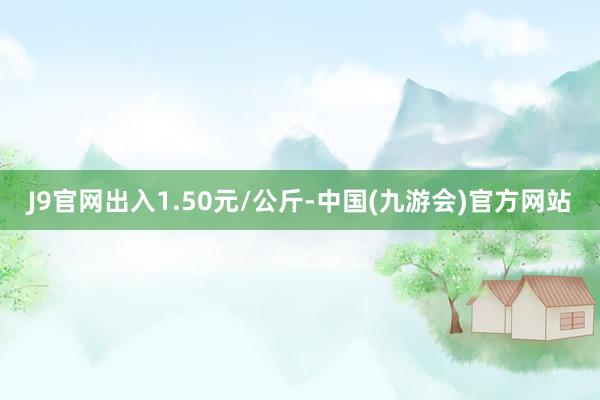 J9官网出入1.50元/公斤-中国(九游会)官方网站