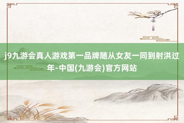 j9九游会真人游戏第一品牌随从女友一同到射洪过年-中国(九游会)官方网站