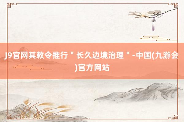 J9官网其敕令推行＂长久边境治理＂-中国(九游会)官方网站