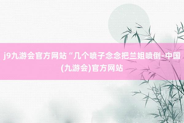 j9九游会官方网站“几个喷子念念把兰姐喷倒-中国(九游会)官方网站