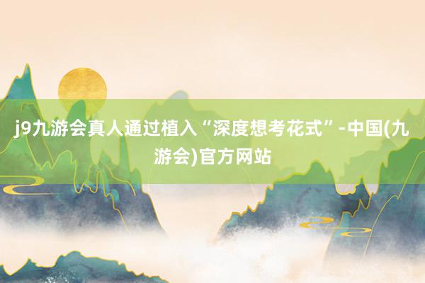 j9九游会真人通过植入“深度想考花式”-中国(九游会)官方网站