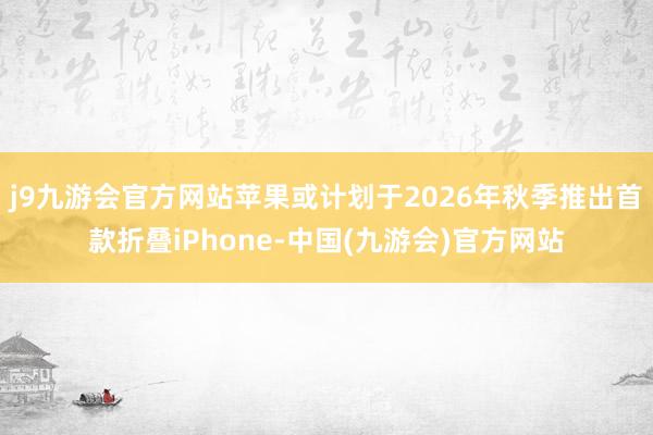j9九游会官方网站苹果或计划于2026年秋季推出首款折叠iPhone-中国(九游会)官方网站
