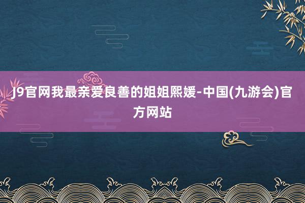 J9官网我最亲爱良善的姐姐熙媛-中国(九游会)官方网站