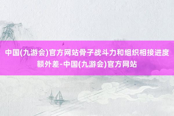 中国(九游会)官方网站骨子战斗力和组织相接进度额外差-中国(九游会)官方网站