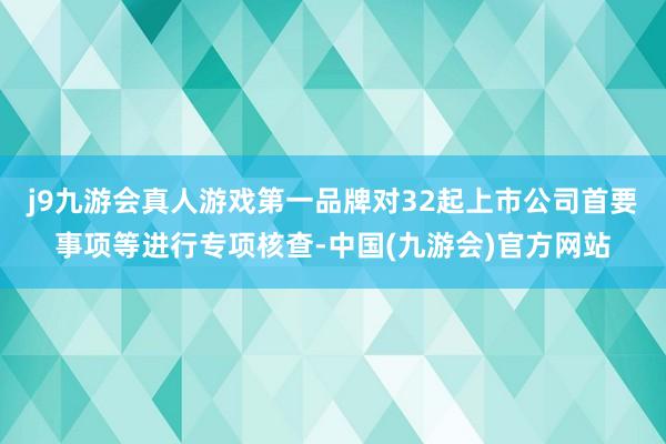 j9九游会真人游戏第一品牌对32起上市公司首要事项等进行专项核查-中国(九游会)官方网站