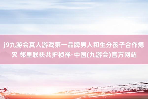 j9九游会真人游戏第一品牌男人和生分孩子合作熄灭 邻里联袂共护祯祥-中国(九游会)官方网站