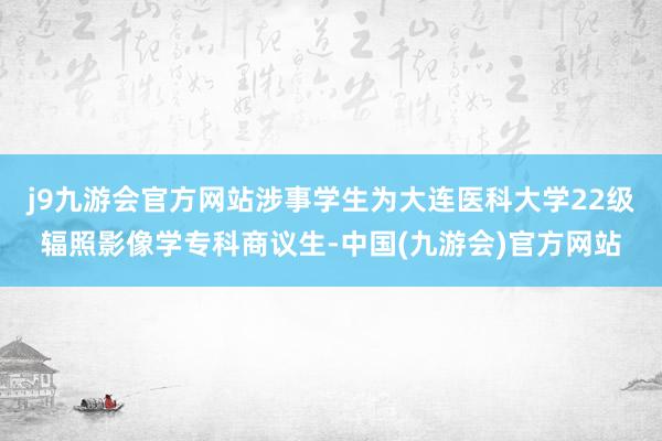 j9九游会官方网站涉事学生为大连医科大学22级辐照影像学专科商议生-中国(九游会)官方网站