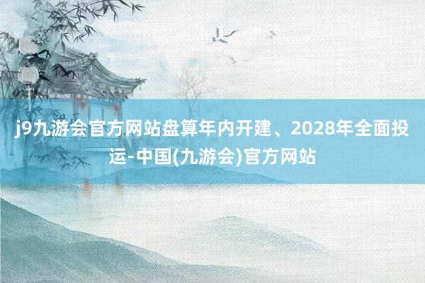 j9九游会官方网站盘算年内开建、2028年全面投运-中国(九游会)官方网站