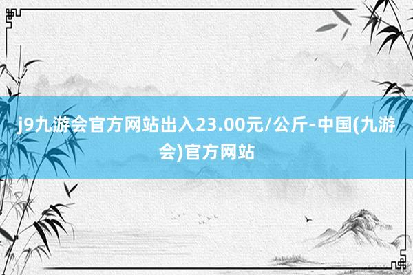 j9九游会官方网站出入23.00元/公斤-中国(九游会)官方网站
