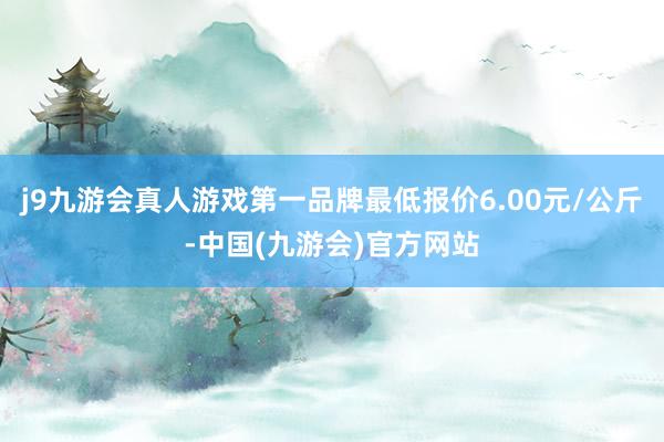 j9九游会真人游戏第一品牌最低报价6.00元/公斤-中国(九游会)官方网站
