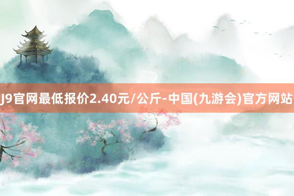 J9官网最低报价2.40元/公斤-中国(九游会)官方网站
