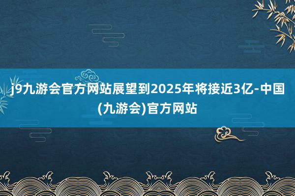 j9九游会官方网站展望到2025年将接近3亿-中国(九游会)官方网站