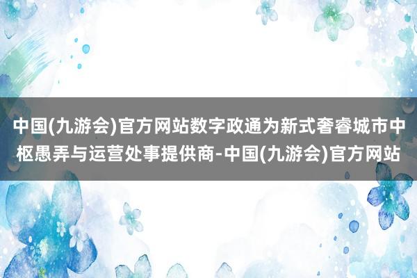 中国(九游会)官方网站数字政通为新式奢睿城市中枢愚弄与运营处事提供商-中国(九游会)官方网站