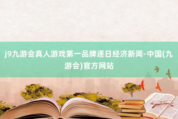j9九游会真人游戏第一品牌逐日经济新闻-中国(九游会)官方网站
