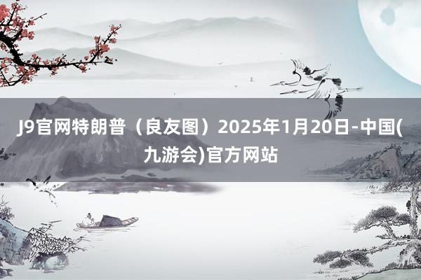 J9官网特朗普（良友图）2025年1月20日-中国(九游会)官方网站