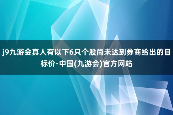 j9九游会真人有以下6只个股尚未达到券商给出的目标价-中国(九游会)官方网站