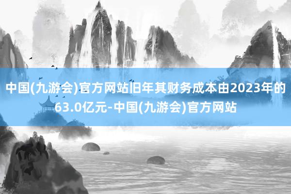 中国(九游会)官方网站旧年其财务成本由2023年的63.0亿元-中国(九游会)官方网站
