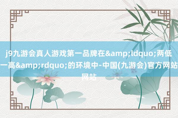 j9九游会真人游戏第一品牌在&ldquo;两低一高&rdquo;的环境中-中国(九游会)官方网站