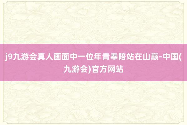 j9九游会真人画面中一位年青奉陪站在山巅-中国(九游会)官方网站
