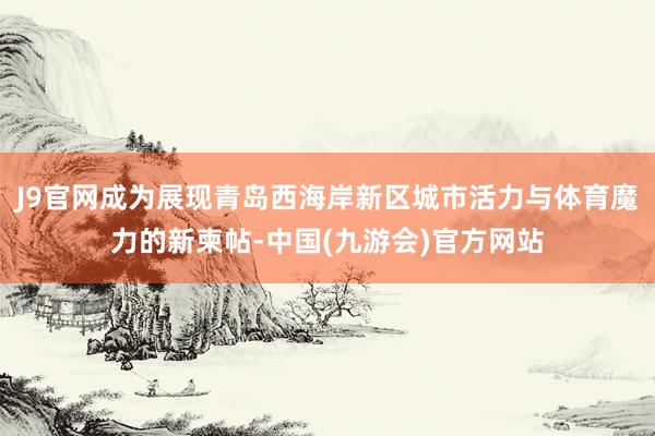 J9官网成为展现青岛西海岸新区城市活力与体育魔力的新柬帖-中国(九游会)官方网站