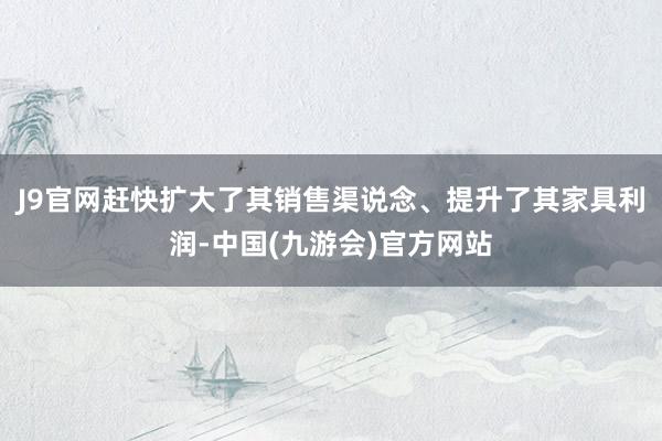 J9官网赶快扩大了其销售渠说念、提升了其家具利润-中国(九游会)官方网站