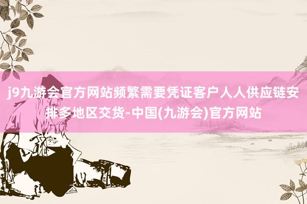j9九游会官方网站频繁需要凭证客户人人供应链安排多地区交货-中国(九游会)官方网站
