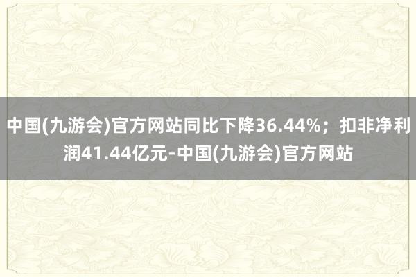 中国(九游会)官方网站同比下降36.44%；扣非净利润41.44亿元-中国(九游会)官方网站