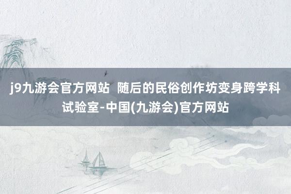 j9九游会官方网站  随后的民俗创作坊变身跨学科试验室-中国(九游会)官方网站