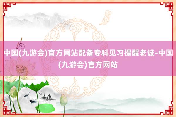 中国(九游会)官方网站配备专科见习提醒老诚-中国(九游会)官方网站