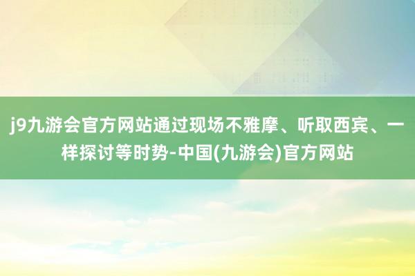 j9九游会官方网站通过现场不雅摩、听取西宾、一样探讨等时势-中国(九游会)官方网站
