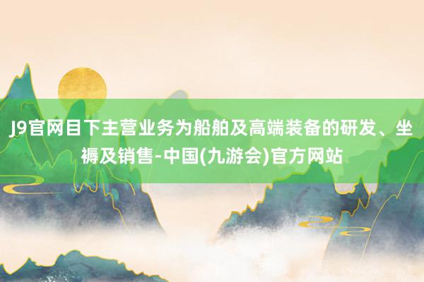 J9官网目下主营业务为船舶及高端装备的研发、坐褥及销售-中国(九游会)官方网站