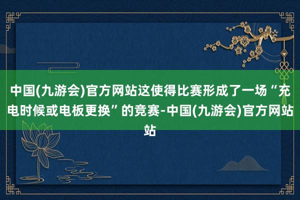 中国(九游会)官方网站这使得比赛形成了一场“充电时候或电板更换”的竞赛-中国(九游会)官方网站