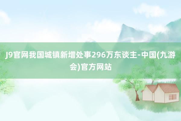 J9官网我国城镇新增处事296万东谈主-中国(九游会)官方网站
