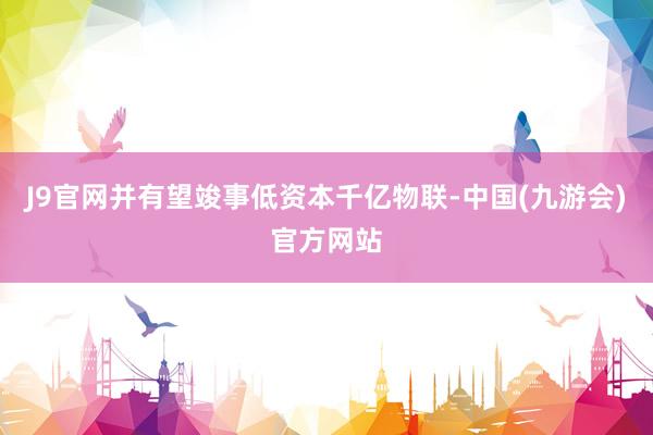 J9官网并有望竣事低资本千亿物联-中国(九游会)官方网站