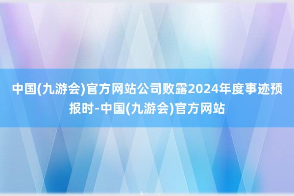 中国(九游会)官方网站公司败露2024年度事迹预报时-中国(九游会)官方网站
