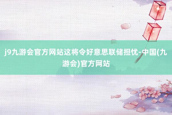 j9九游会官方网站这将令好意思联储担忧-中国(九游会)官方网站