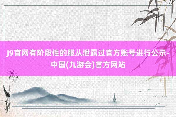 J9官网有阶段性的服从泄露过官方账号进行公示-中国(九游会)官方网站