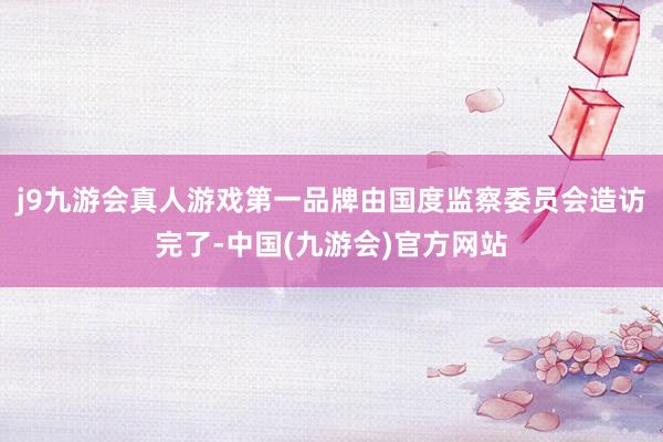 j9九游会真人游戏第一品牌由国度监察委员会造访完了-中国(九游会)官方网站