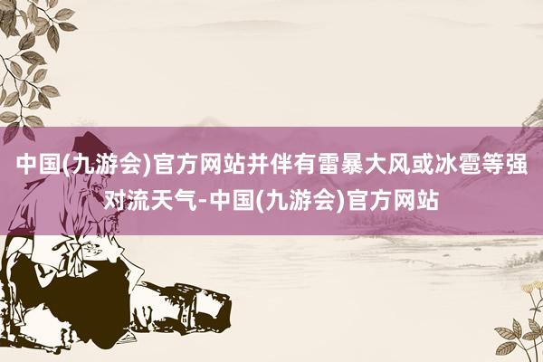 中国(九游会)官方网站并伴有雷暴大风或冰雹等强对流天气-中国(九游会)官方网站