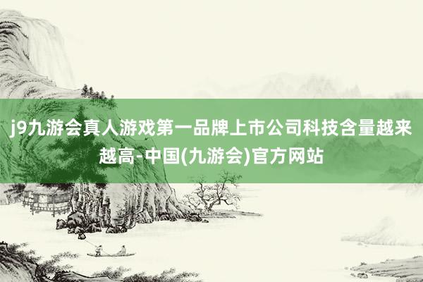 j9九游会真人游戏第一品牌上市公司科技含量越来越高-中国(九游会)官方网站
