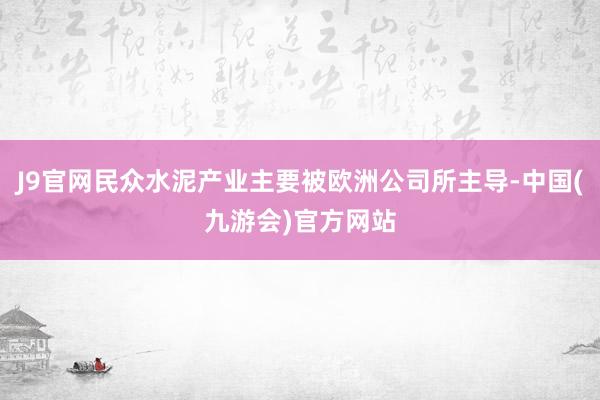 J9官网民众水泥产业主要被欧洲公司所主导-中国(九游会)官方网站