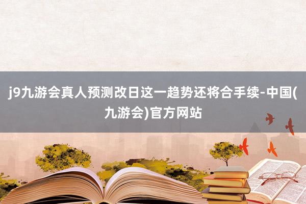j9九游会真人预测改日这一趋势还将合手续-中国(九游会)官方网站