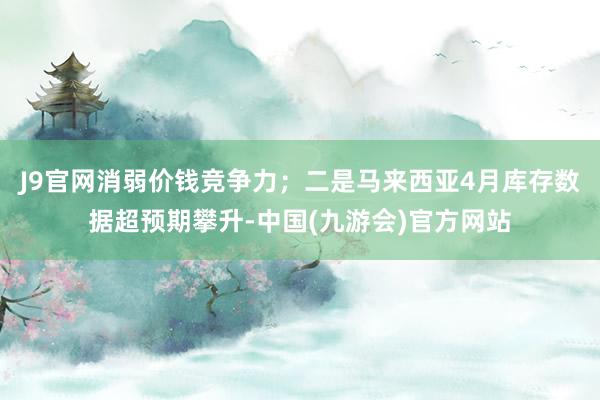 J9官网消弱价钱竞争力；二是马来西亚4月库存数据超预期攀升-中国(九游会)官方网站