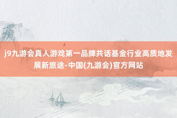 j9九游会真人游戏第一品牌共话基金行业高质地发展新旅途-中国(九游会)官方网站