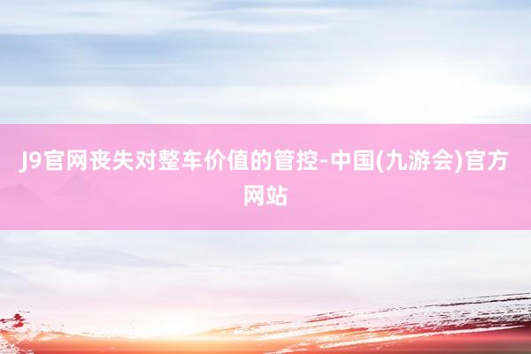J9官网丧失对整车价值的管控-中国(九游会)官方网站