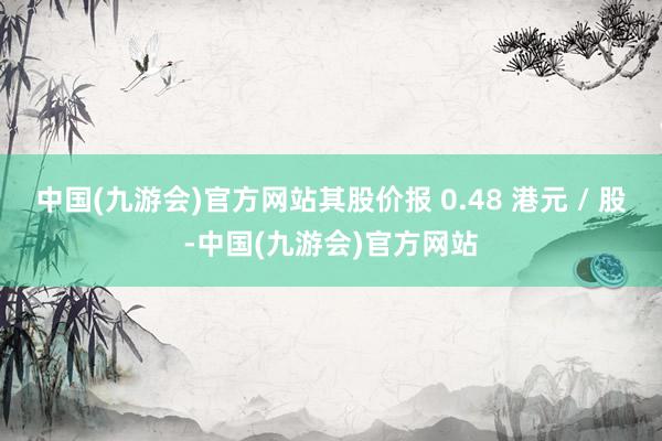 中国(九游会)官方网站其股价报 0.48 港元 / 股-中国(九游会)官方网站