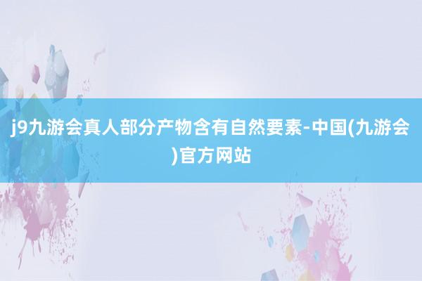 j9九游会真人部分产物含有自然要素-中国(九游会)官方网站